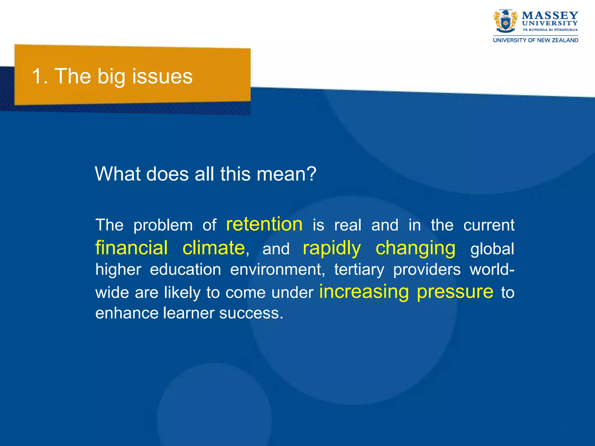 1. The big issues



      What does all this mean?

      The problem of retention is real and in the current
      financial climate, and rapidly changing global
      higher education environment, tertiary providers world-
      wide are likely to come under increasing pressure to
      enhance learner success.
 