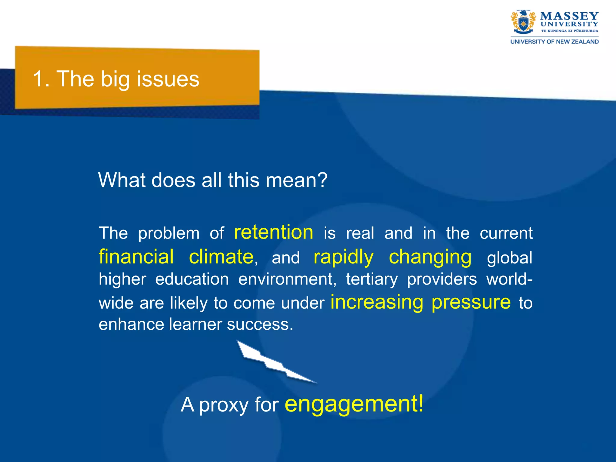 1. The big issues



      What does all this mean?

      The problem of retention is real and in the current
      financial climate, and rapidly changing global
      higher education environment, tertiary providers world-
      wide are likely to come under increasing pressure to
      enhance learner success.



                A proxy for engagement!
 
