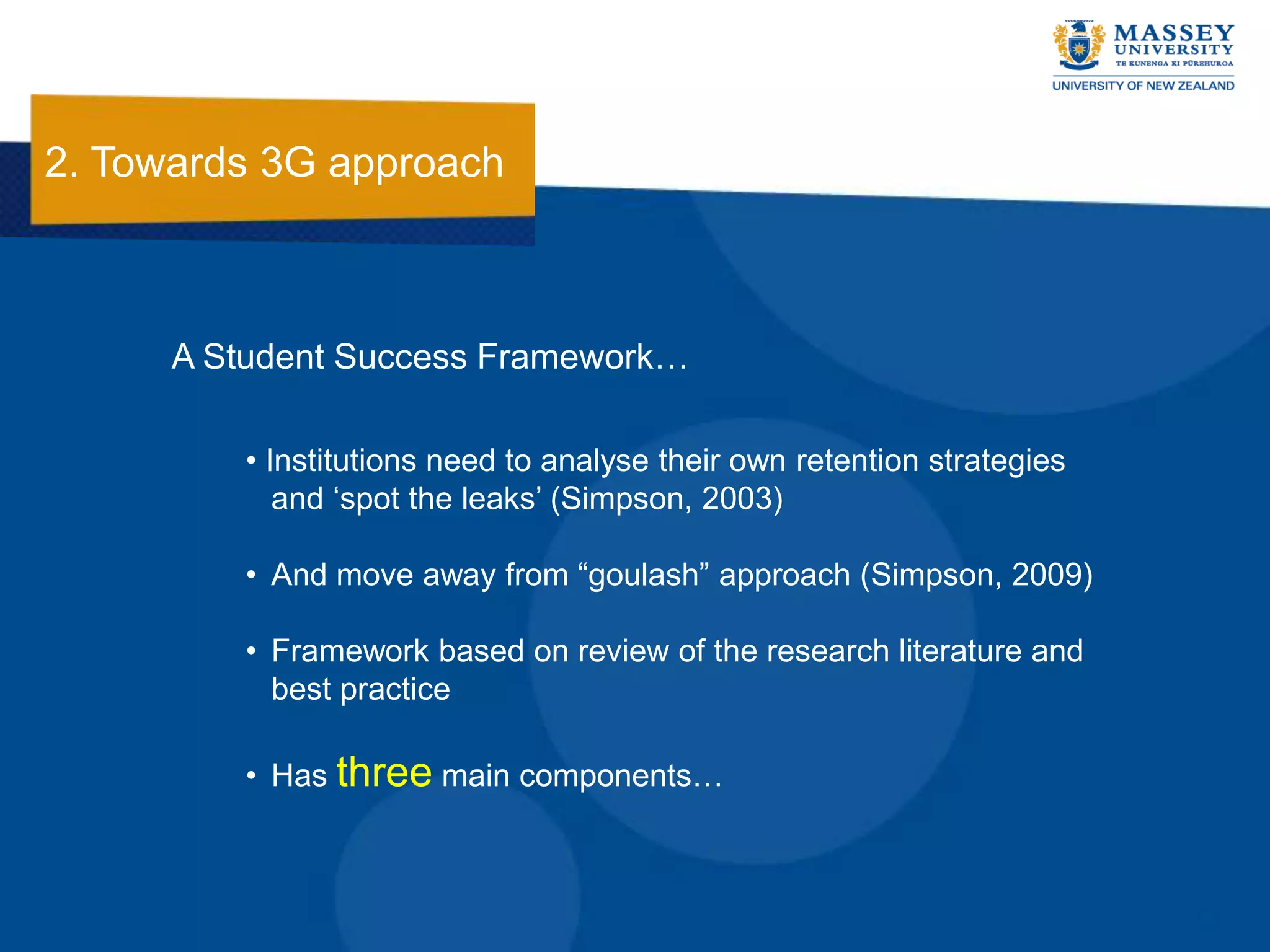 2. Towards 3G approach



      A Student Success Framework…

          • Institutions need to analyse their own retention strategies
             and „spot the leaks‟ (Simpson, 2003)

          • And move away from “goulash” approach (Simpson, 2009)

          • Framework based on review of the research literature and
            best practice

          • Has three main components…
 