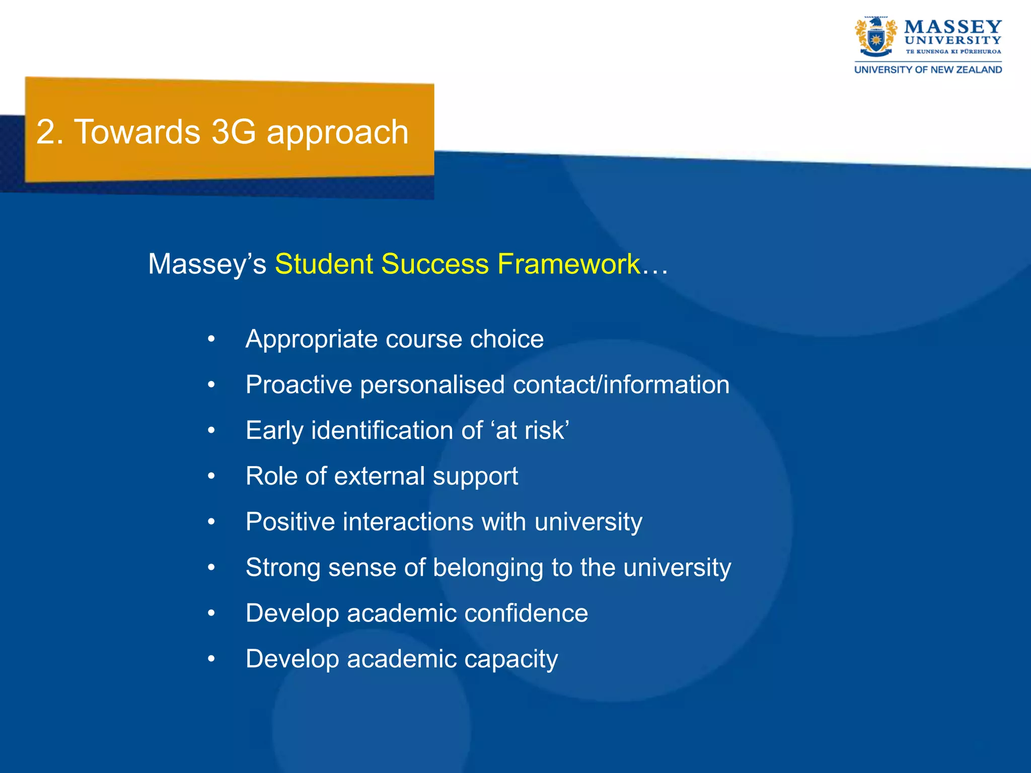 2. Towards 3G approach


      Massey‟s Student Success Framework…

          •   Appropriate course choice
          •   Proactive personalised contact/information
          •   Early identification of „at risk‟
          •   Role of external support
          •   Positive interactions with university
          •   Strong sense of belonging to the university
          •   Develop academic confidence
          •   Develop academic capacity
 