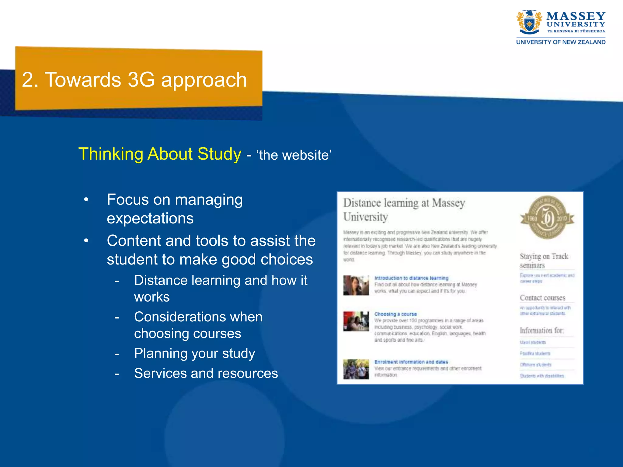 2. Towards 3G approach


     Thinking About Study - „the website‟

      •   Focus on managing
          expectations
      •   Content and tools to assist the
          student to make good choices
           -   Distance learning and how it
               works
           -   Considerations when
               choosing courses
           -   Planning your study
           -   Services and resources
 