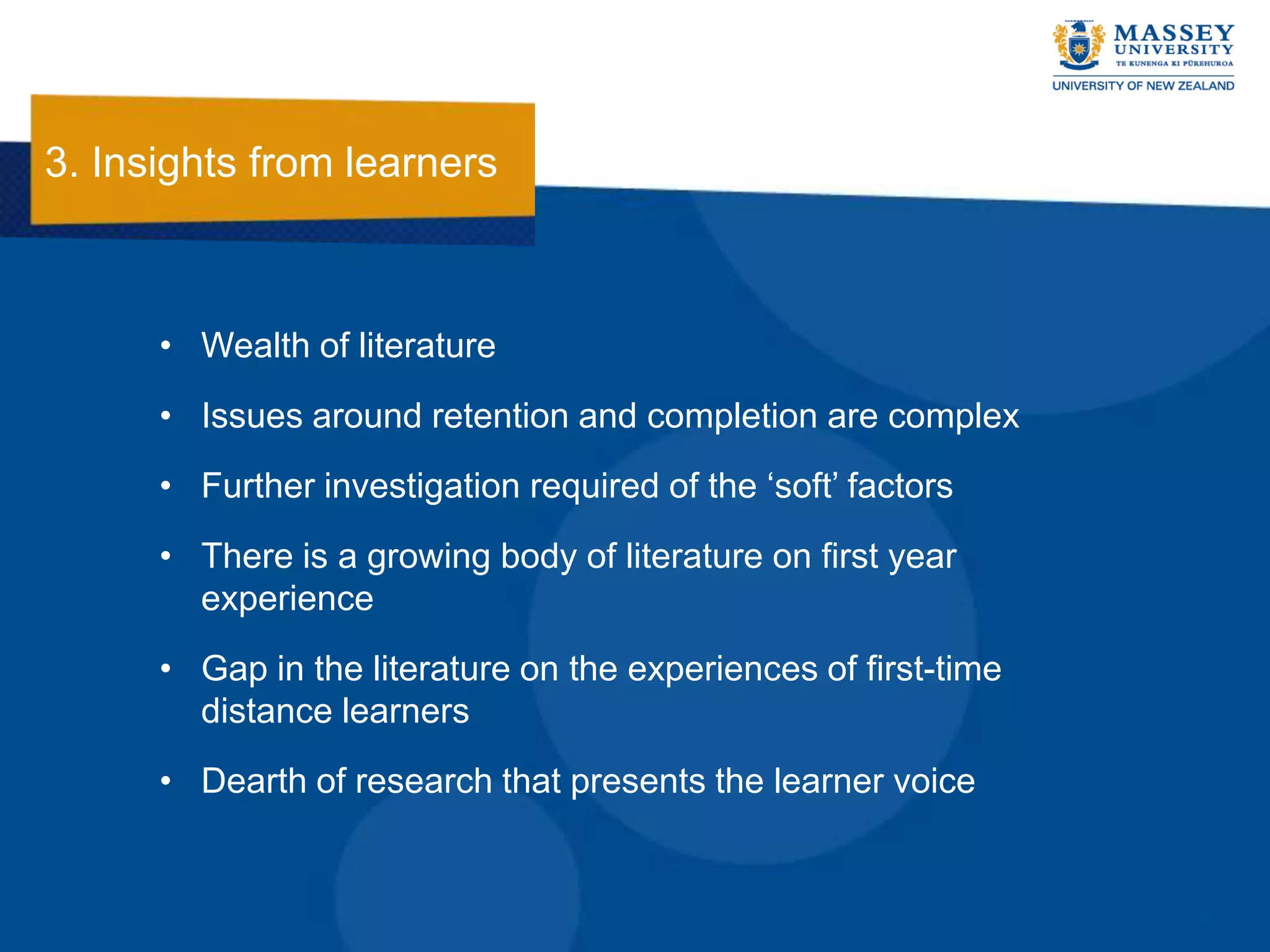 3. Insights from learners



      • Wealth of literature
      • Issues around retention and completion are complex
      • Further investigation required of the „soft‟ factors
      • There is a growing body of literature on first year
        experience
      • Gap in the literature on the experiences of first-time
        distance learners
      • Dearth of research that presents the learner voice
 