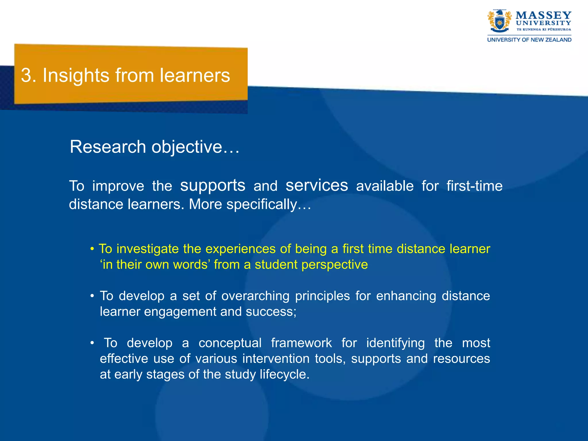 3. Insights from learners


     Research objective…

     To improve the supports and services available for first-time
     distance learners. More specifically…

        • To investigate the experiences of being a first time distance learner
          „in their own words‟ from a student perspective

        • To develop a set of overarching principles for enhancing distance
          learner engagement and success;

        • To develop a conceptual framework for identifying the most
          effective use of various intervention tools, supports and resources
          at early stages of the study lifecycle.
 