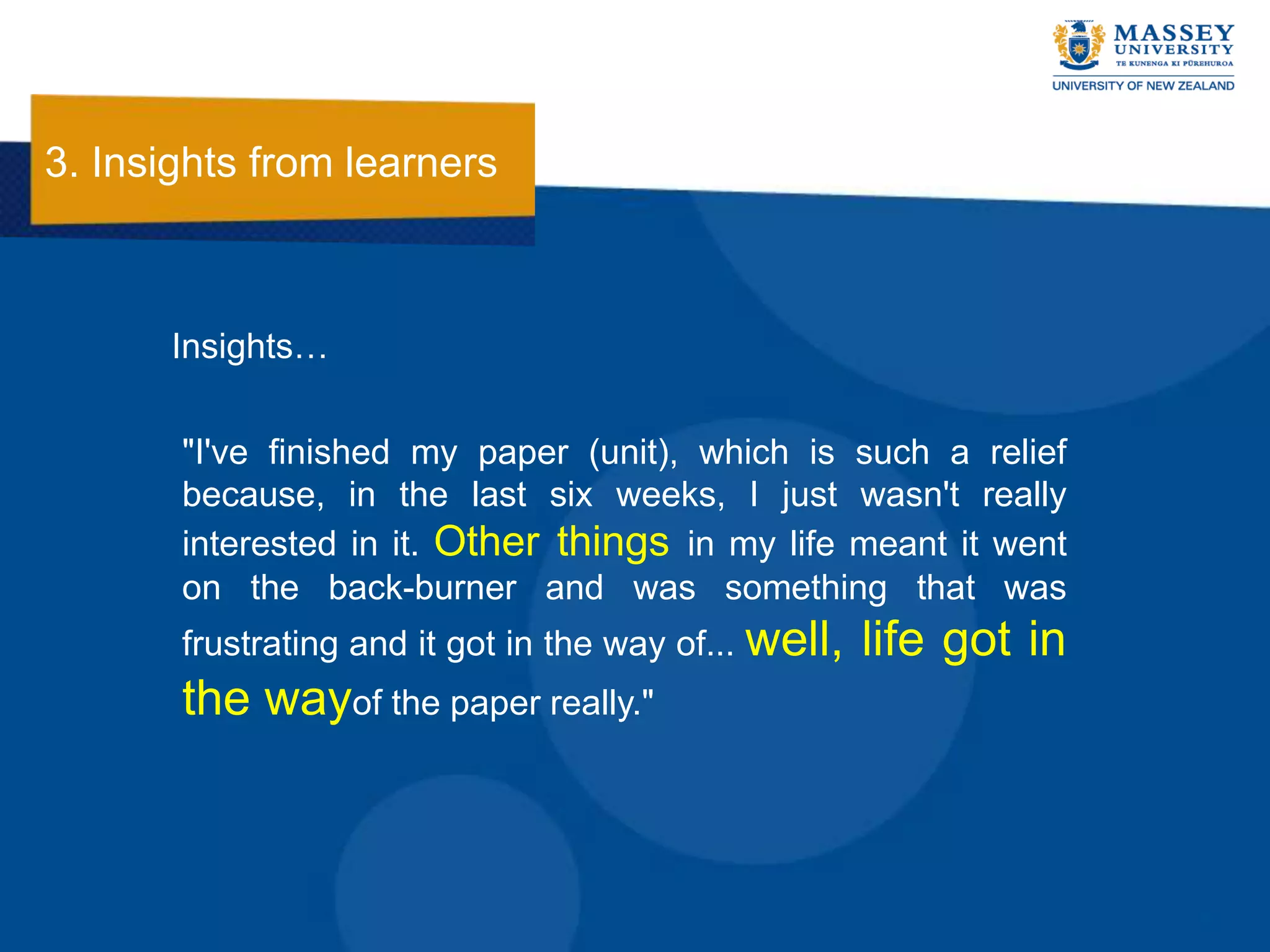 3. Insights from learners



       Insights…

       "I've finished my paper (unit), which is such a relief
       because, in the last six weeks, I just wasn't really
       interested in it. Other things in my life meant it went
       on the back-burner and was something that was
       frustrating and it got in the way of... well,   life got in
       the wayof the paper really."
 