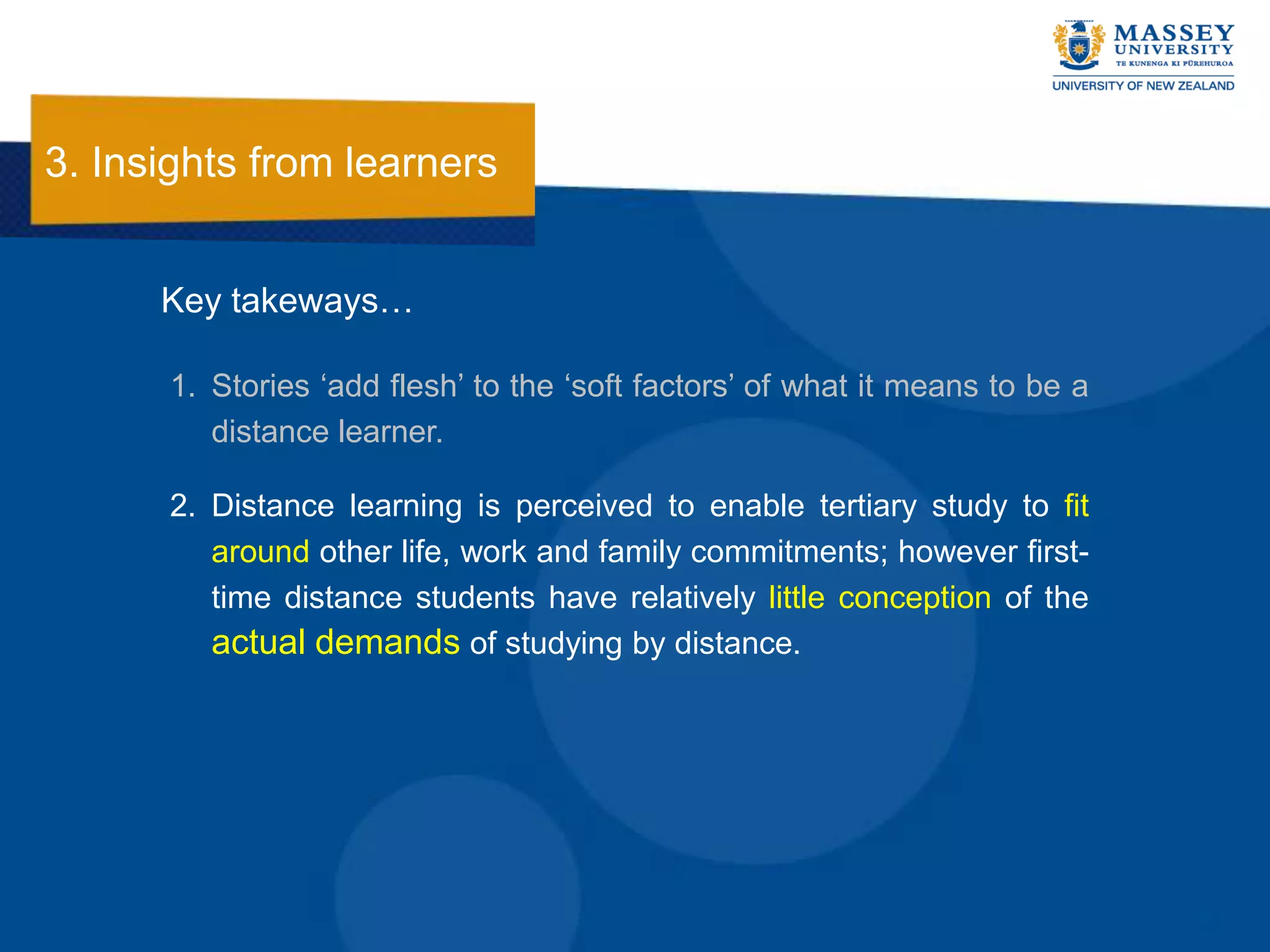 3. Insights from learners


      Key takeways…

      1. Stories „add flesh‟ to the „soft factors‟ of what it means to be a
         distance learner.

      2. Distance learning is perceived to enable tertiary study to fit
         around other life, work and family commitments; however first-
         time distance students have relatively little conception of the
         actual demands of studying by distance.
 