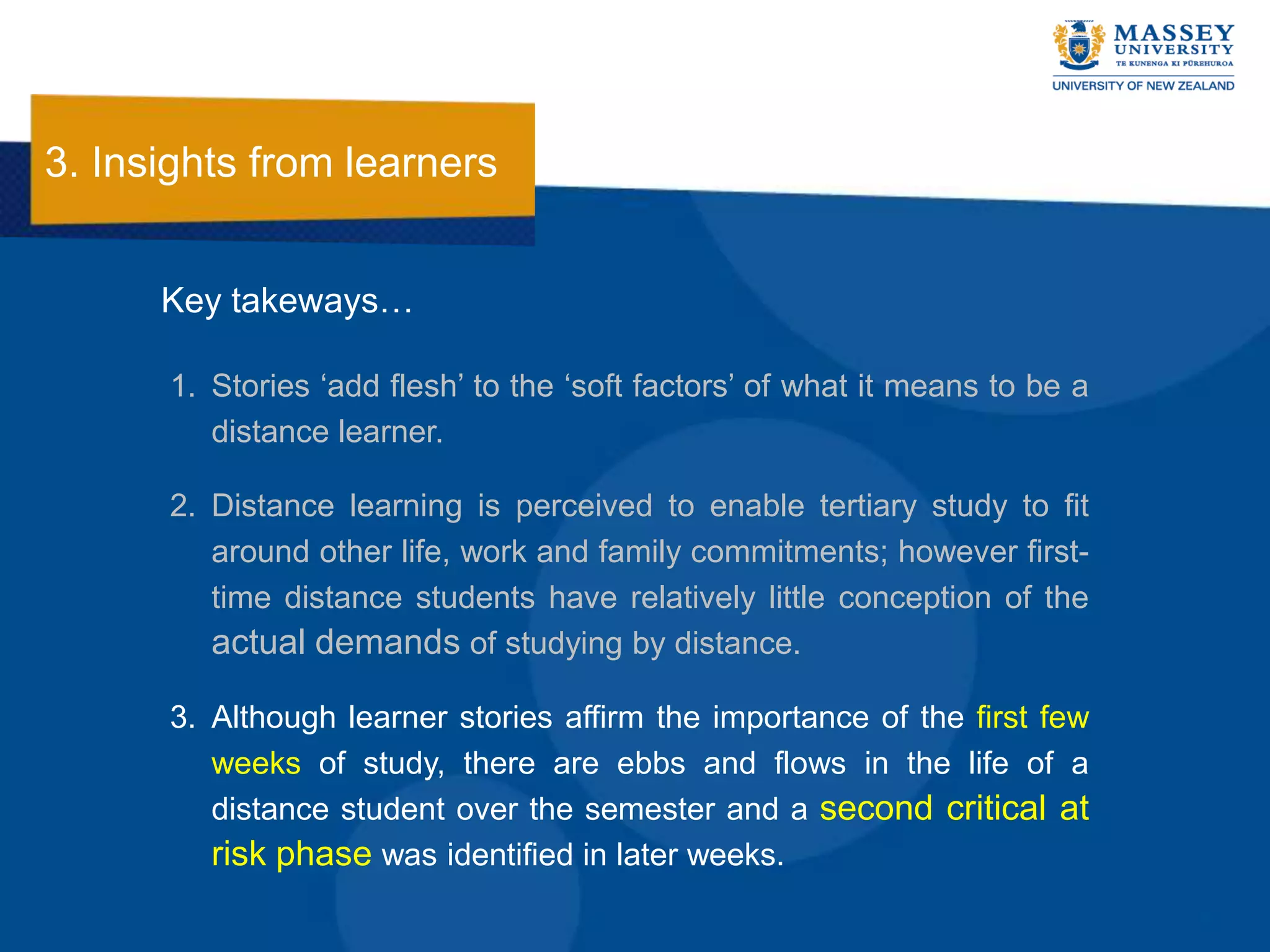 3. Insights from learners


      Key takeways…

      1. Stories „add flesh‟ to the „soft factors‟ of what it means to be a
         distance learner.

      2. Distance learning is perceived to enable tertiary study to fit
         around other life, work and family commitments; however first-
         time distance students have relatively little conception of the
         actual demands of studying by distance.

      3. Although learner stories affirm the importance of the first few
         weeks of study, there are ebbs and flows in the life of a
         distance student over the semester and a second critical at
         risk phase was identified in later weeks.
 