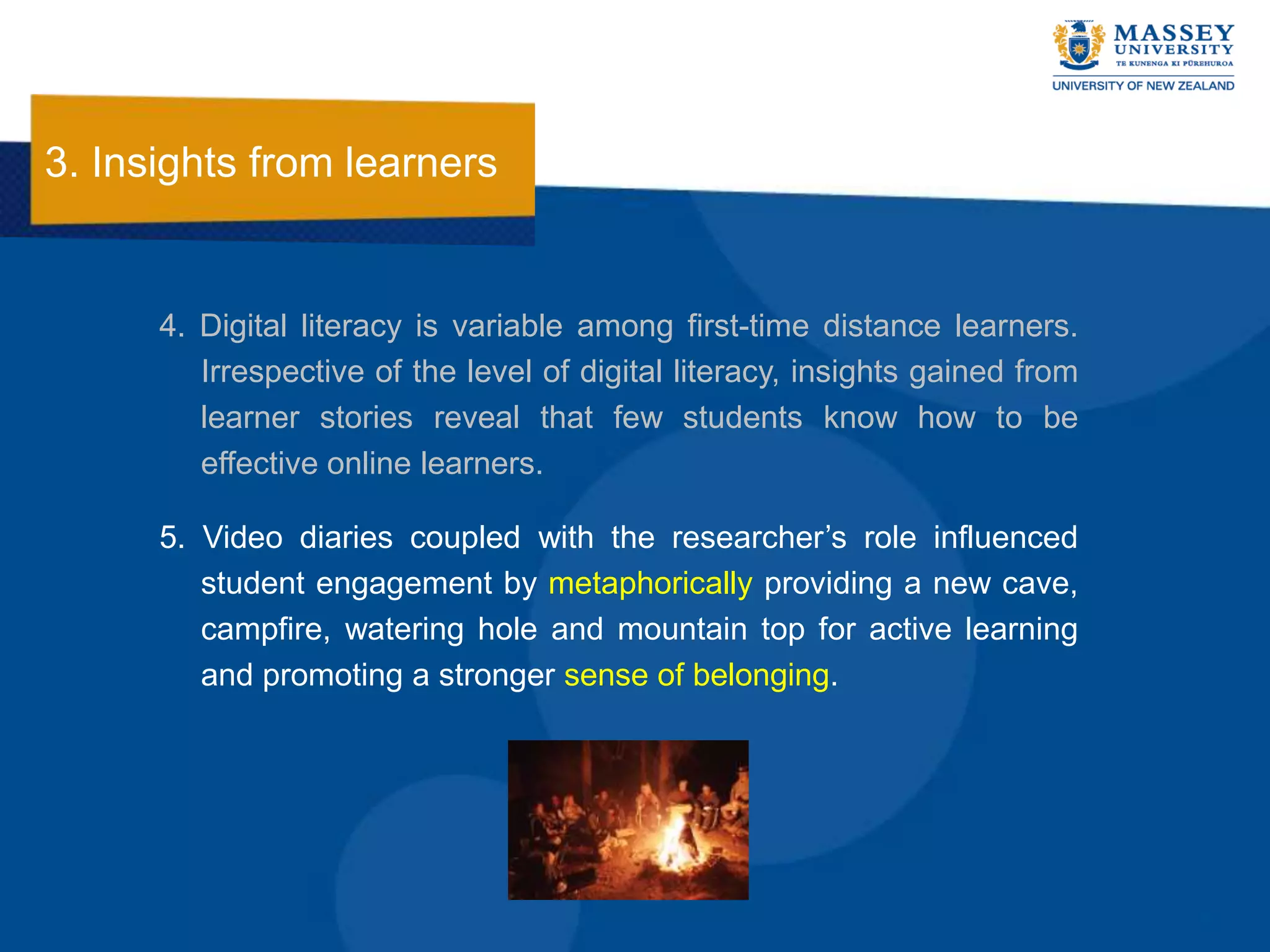 3. Insights from learners


      4. Digital literacy is variable among first-time distance learners.
         Irrespective of the level of digital literacy, insights gained from
         learner stories reveal that few students know how to be
         effective online learners.

      5. Video diaries coupled with the researcher‟s role influenced
         student engagement by metaphorically providing a new cave,
         campfire, watering hole and mountain top for active learning
         and promoting a stronger sense of belonging.
 