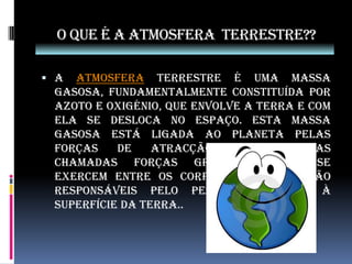 O que é a atmosfera  terrestre??A atmosfera terrestre é uma massa gasosa, fundamentalmente constituída por azoto e oxigénio, que envolve a Terra e com ela se desloca no espaço. Esta massa gasosa está ligada ao planeta pelas forças de atracção universal, as chamadas forças gravíticas que se exercem entre os corpos celestes e são responsáveis pelo peso dos corpos à superfície da Terra..