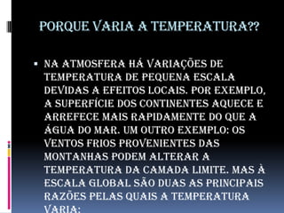 Porque varia a temperatura??Na atmosfera há variações de temperatura de pequena escala devidas a efeitos locais. Por exemplo, a superfície dos continentes aquece e arrefece mais rapidamente do que a água do mar. Um outro exemplo: os ventos frios provenientes das montanhas podem alterar a temperatura da camada limite. Mas à escala global são duas as principais razões pelas quais a temperatura varia: