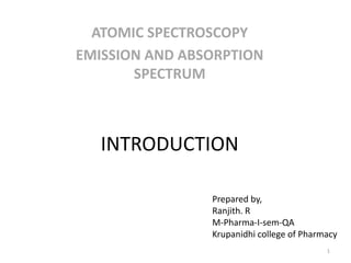 INTRODUCTION
ATOMIC SPECTROSCOPY
EMISSION AND ABSORPTION
SPECTRUM
Prepared by,
Ranjith. R
M-Pharma-I-sem-QA
Krupanidhi college of Pharmacy
1
 
