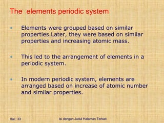 The elements periodic system

•          Elements were grouped based on similar
           properties.Later, they were based on similar
           properties and increasing atomic mass.

•          This led to the arrangement of elements in a
           periodic system.

•          In modern periodic system, elements are
           arranged based on increase of atomic number
           and similar properties.



Hal.: 33                Isi dengan Judul Halaman Terkait
 
