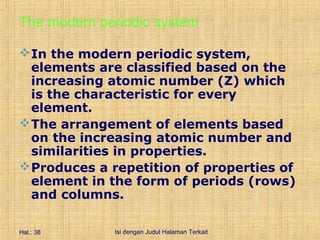 The modern periodic system

 In the modern periodic system,
  elements are classified based on the
  increasing atomic number (Z) which
  is the characteristic for every
  element.
 The arrangement of elements based
  on the increasing atomic number and
  similarities in properties.
 Produces a repetition of properties of
  element in the form of periods (rows)
  and columns.

Hal.: 38     Isi dengan Judul Halaman Terkait
 