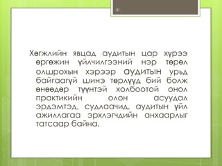 10

Хөгжлийн явцад аудитын цар хүрээ
өргөжин үйлчилгээний нэр төрөл
олшрохын хэрээр аудитын урьд
байгаагүй шинэ төрлүүд бий болж
өнөөдөр түүнтэй холбоотой онол
практикийн
олон
асуудал
эрдэмтэд, судлаачид, аудитын үйл
ажиллагаа эрхлэгчдийн анхаарлыг
татсаар байна.

 