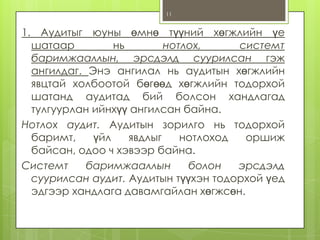 11

1. Аудитыг юуны өмнө түүний хөгжлийн үе
шатаар
нь
нотлох,
системт
баримжааллын, эрсдэлд суурилсан гэж
ангилдаг. Энэ ангилал нь аудитын хөгжлийн
явцтай холбоотой бөгөөд хөгжлийн тодорхой
шатанд аудитад бий болсон хандлагад
тулгуурлан ийнхүү ангилсан байна.
Нотлох аудит. Аудитын зорилго нь тодорхой
баримт,
үйл
явдлыг
нотлоход
оршиж
байсан, одоо ч хэвээр байна.
Системт
баримжааллын
болон
эрсдэлд
суурилсан аудит. Аудитын түүхэн тодорхой үед
эдгээр хандлага давамгайлан хөгжсөн.

 