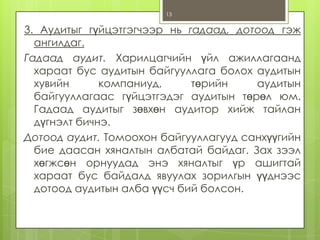 13

3. Аудитыг гүйцэтгэгчээр нь гадаад, дотоод гэж
ангилдаг.
Гадаад аудит. Харилцагчийн үйл ажиллагаанд
хараат бус аудитын байгууллага болох аудитын
хувийн
компаниуд,
төрийн
аудитын
байгууллагаас гүйцэтгэдэг аудитын төрөл юм.
Гадаад аудитыг зөвхөн аудитор хийж тайлан
дүгнэлт бичнэ.
Дотоод аудит. Томоохон байгууллагууд санхүүгийн
бие даасан хяналтын албатай байдаг. Зах зээл
хөгжсөн орнуудад энэ хяналтыг үр ашигтай
хараат бус байдалд явуулах зорилгын үүднээс
дотоод аудитын алба үүсч бий болсон.

 