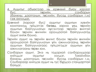 14

4.

Аудитыг объектээр нь ерөнхий буюу хараат
бус,
төрийн,
салбарын
(банкны, даатгалын, төслийн, бусад салбарын г.м)
гэж ангилдаг.
Ерөнхий (хараат бус) аудитыг аудитын хувийн
компаниуд гүйцэтгэх бөгөөд зарим үед төрийн
аудитын байгууллагын хүсэлтээр төрийн өмчтэй
болон төрийн өмчийн оролцоотой байгууллагад
аудит хийж болно.
Төрийн аудит нь төрийн өмчит болон төрийн өмчийн
оролцоотой байгууллагын үйл ажиллагаанд төрийн
аудитын байгууллагаас гүйцэтгэдэг аудитын үйл
ажиллагааны төрөл юм.
Салбарын аудит. Энэ нь тодорхой салбаруудаар
хийгддэг
аудитыг
хэлдэг.
Тухайлбал
банкны, даатгалын, төслийн бусад салбарын г.м.
Салбараар хийгдэх аудит нь тус бүрдээ стандарттай
байдаг.

 