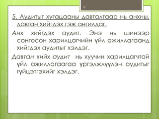 15

5. Аудитыг хугацааны давталтаар нь анхны,
давтан хийгдэх гэж ангилдаг.
Анх хийгдэх аудит. Энэ нь шинээр
сонгосон харилцагчийн үйл ажиллагаанд
хийгдэх аудитыг хэлдэг.
Давтан хийх аудит нь хуучин харилцагчтай
үйл ажиллагаагаа үргэлжлүүлэн аудитыг
гүйцэтгэхийг хэлдэг.

 