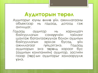 17

Аудиторын төрөл
Аудиторыг юуны өмнө үйл ажиллагааны
объектээр нь гадаад, дотоод гэж
ангилдаг.
Гадаад
аудитор
нь
харилцагч
байгууллагын
санхүүгийн
тайланг
шалгаж баталгаажуулах болон аудитын
байгууллагын
эрхлэх
бусад
үйл
ажиллагааг
гүйцэтгэнэ.
Гадаад
аудиторын энэ төрөлд хараат бус
(аудитын компанийн) аудитор, засгийн
газар (төр)-ын аудиторыг хамааруулж
үзнэ.

 
