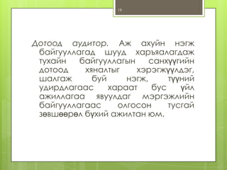 19

Дотоод аудитор. Аж ахуйн нэгж
байгууллагад шууд харъяалагдаж
тухайн
байгууллагын
санхүүгийн
дотоод
хяналтыг
хэрэгжүүлдэг,
шалгаж
буй
нэгж,
түүний
удирдлагаас
хараат
бус
үйл
ажиллагаа явуулдаг мэргэжлийн
байгууллагаас
олгосон
тусгай
зөвшөөрөл бүхий ажилтан юм.

 