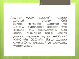 3

Аудитын үүсэл, хөгжлийн талаар
цэгцтэй
ойлголт
бий
болгох,
хөгжлийн
тодорхой
үе
шатанд бүрэлдсэн хараат бус
хяналтын үйл ажиллагааны мөн
чанар, онцлогийг таньж мэдэх
үүднээс аудитын түүхэн хөгжлийг
МУИС-ийн ЭЗС-ийн багш Доктор
Л.Мөнх-Очир тодорхой үе шатуудад
хувааж үзжээ.

 