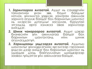 6

1. Зорилгоороо ялгаатай. Аудит нь санхүүгийн
тайлангийн
үнэн
зөв,
бодит
байдлыг
нотлох, үйлчилгээ үзүүлэх, хамтран ажиллах
зорилго агуулж байдаг бол баримтын шалгалт
нь илэрсэн дутагдлыг засуулах, буруутай
этгээдэд арга хэмжээ авах зорилгоор
хийгддэг.
2. Шинж чанараараа ялгаатай. Аудит цэвэр
бизнесийн үйл ажиллагаа байдаг бол
баримтын
шалгалтанд
ийм
шинж
агуулагддаггүй.
3. Харилцааны үндсээрээ ялгаатай. Аудитын
шалгалтыг үйлчлүүлэгчийн хүсэлтээр гэрээний
үндсэн дээр хийдэг бол баримтын шалгалт нь
удирдах дээд байгууллагын шийдвэрээр
заавал гүйцэтгэх үйл ажиллагаа байдаг.

 