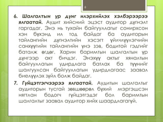 8

6. Шалгалтын үр дүнг илэрхийлэх хэлбэрээрээ
ялгаатай. Аудит хийсний эцэст аудитор дүгнэлт
гаргадаг. Энэ нь тухайн байгууллагыг сонирхсон
хэн бүхэнд ил тод байдаг ба аудиторын
тайлангийн дүгнэлтийн хэсэгт үйлчлүүлэгчийн
санхүүгийн тайлангийн үнэ зэв, бодитой гэдгийг
баталж өгдөг. Харин баримтын шалгалтын үр
дүнгээр акт бичдэг. Энэхүү актыг хяналтын
байгууллагын удирдлага батлах ба түүнийг
шалгуулсан байгууллагын удирдлагаас заавал
биелүүлэх зүйл болж байдаг.
7. Гүйцэтгэгчээрээ ялгаатай. Аудитын шалгалтыг
аудиторын тусгай зөвшөөрөл бүхий мэргэшсэн
нягтлан
бодогч
гүйцэтгэдэг
бол
баримтын
шалгалтыг заавал аудитор хийх шаардлагагүй.

 