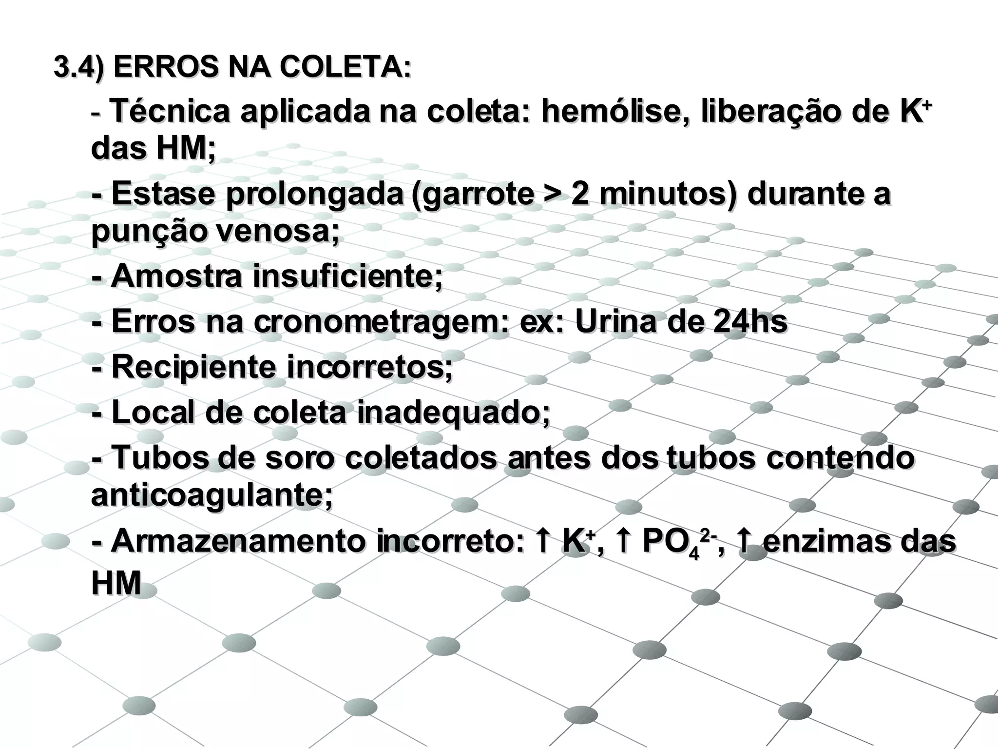 3.4) ERROS NA COLETA: -  Técnica aplicada na coleta: hemólise, liberação de K +  das HM; - Estase prolongada (garrote  >  2 minutos) durante a punção venosa; - Amostra insuficiente; - Erros na cronometragem: ex: Urina de 24hs - Recipiente incorretos; - Local de coleta inadequado; - Tubos de soro coletados antes dos tubos contendo anticoagulante; - Armazenamento incorreto:    K + ,    PO 4 2- ,    enzimas das HM 