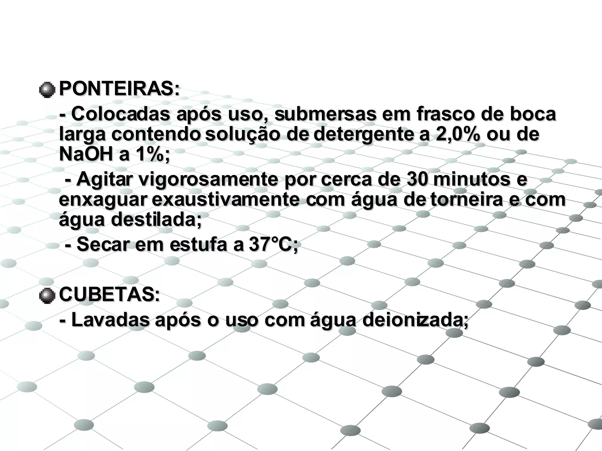 PONTEIRAS: - Colocadas após uso, submersas em frasco de boca larga contendo solução de detergente a 2,0% ou de NaOH a 1%;   - Agitar vigorosamente por cerca de 30 minutos e enxaguar exaustivamente com água de torneira e com água destilada;   - Secar em estufa a 37°C; CUBETAS: - Lavadas após o uso com água deionizada; 