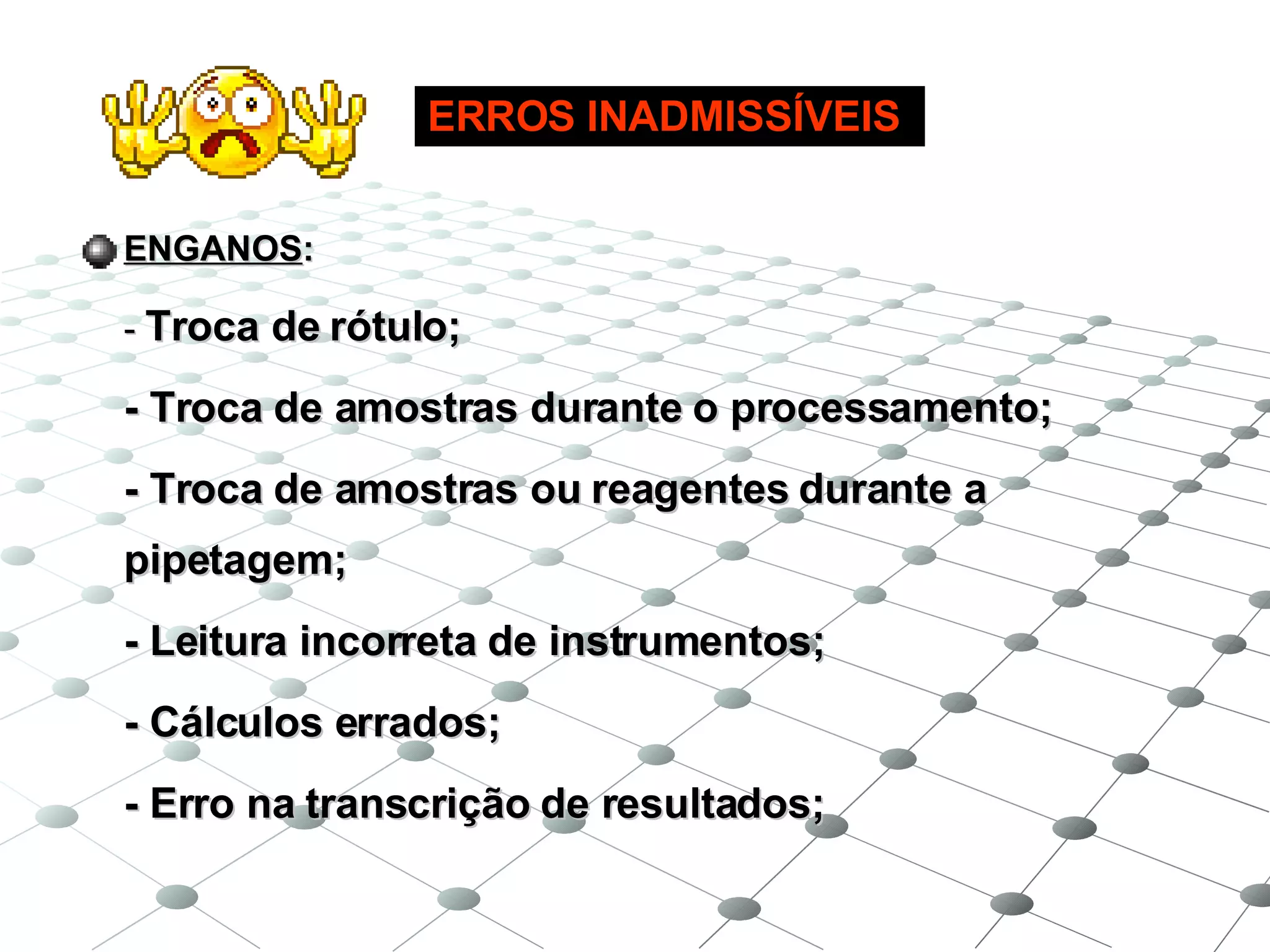 ENGANOS : -  Troca de rótulo; - Troca de amostras durante o processamento; - Troca de amostras ou reagentes durante a pipetagem; - Leitura incorreta de instrumentos; - Cálculos errados; - Erro na transcrição de resultados; ERROS INADMISSÍVEIS 