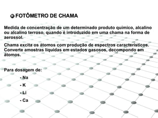 FOTÔMETRO DE CHAMA Medida de concentração de um determinado produto químico, alcalino ou alcalino terroso, quando é introduzido em uma chama na forma de aerossol. Chama excita os átomos com produção de espectros característicos. Converte amostras líquidas em estados gasosos, decompondo em átomos. Para dosagem de: - Na - K - Li - Ca 