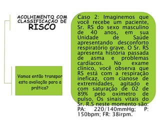 ACOLHIMENTO COM
CLASSIFICAÇÃO DE
RISCO
Caso 2: Imaginemos que
você recebe um paciente,
Sr. RS do sexo masculino
de 40 anos, em sua
Unidade de Saúde
apresentando desconforto
respiratório grave. O Sr. RS
apresenta história passada
de asma e problemas
cardíacos. No exame
clínico, você observa que
RS está com a respiração
ineficaz, com cianose de
extremidades, agitado e
com saturação de 02 de
89% pelo oxímetro de
pulso. Os sinais vitais do
Sr. R.S neste momento são:
PA: 220/140mmHg; P:
150bpm; FR: 38irpm.
Vamos então transpor
esta avaliação para a
prática?
 