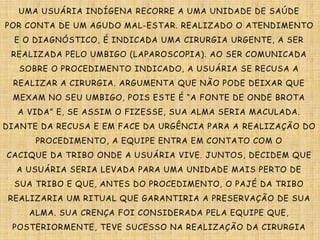 UMA USUÁRIA INDÍGENA RECORRE A UMA UNIDADE DE SAÚDE
POR CONTA DE UM AGUDO MAL-ESTAR. REALIZADO O ATENDIMENTO
E O DIAGNÓSTICO, É INDICADA UMA CIRURGIA URGENTE, A SER
REALIZADA PELO UMBIGO (LAPAROSCOPIA). AO SER COMUNICADA
SOBRE O PROCEDIMENTO INDICADO, A USUÁRIA SE RECUSA A
REALIZAR A CIRURGIA. ARGUMENTA QUE NÃO PODE DEIXAR QUE
MEXAM NO SEU UMBIGO, POIS ESTE É “A FONTE DE ONDE BROTA
A VIDA” E, SE ASSIM O FIZESSE, SUA ALMA SERIA MACULADA.
DIANTE DA RECUSA E EM FACE DA URGÊNCIA PARA A REALIZAÇÃO DO
PROCEDIMENTO, A EQUIPE ENTRA EM CONTATO COM O
CACIQUE DA TRIBO ONDE A USUÁRIA VIVE. JUNTOS, DECIDEM QUE
A USUÁRIA SERIA LEVADA PARA UMA UNIDADE MAIS PERTO DE
SUA TRIBO E QUE, ANTES DO PROCEDIMENTO, O PAJÉ DA TRIBO
REALIZARIA UM RITUAL QUE GARANTIRIA A PRESERVAÇÃO DE SUA
ALMA. SUA CRENÇA FOI CONSIDERADA PELA EQUIPE QUE,
POSTERIORMENTE, TEVE SUCESSO NA REALIZAÇÃO DA CIRURGIA
 