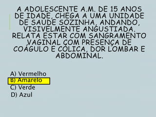 A ADOLESCENTE A.M. DE 15 ANOS
DE IDADE, CHEGA A UMA UNIDADE
DE SAÚDE SOZINHA, ANDANDO,
VISIVELMENTE ANGUSTIADA.
RELATA ESTAR COM SANGRAMENTO
VAGINAL COM PRESENÇA DE
COÁGULO E CÓLICA, DOR LOMBAR E
ABDOMINAL.
A) Vermelho
B) Amarelo
C) Verde
D) Azul
 