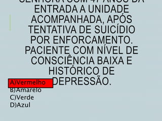 SENHORA COM 47 ANOS DÁ
ENTRADA A UNIDADE
ACOMPANHADA, APÓS
TENTATIVA DE SUICÍDIO
POR ENFORCAMENTO.
PACIENTE COM NÍVEL DE
CONSCIÊNCIA BAIXA E
HISTÓRICO DE
DEPRESSÃO.A)Vermelho
B)Amarelo
C)Verde
D)Azul
 