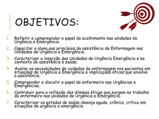 OBJETIVOS:
1. Refletir e compreender o papel do acolhimento nas unidades de
Urgência e Emergência.
2. Capacitar o aluno aos princípios da assistência de Enfermagem nas
Unidades de Urgência e Emergência.
3. Caracterizar a inserção das Unidades de Urgência Emergência e no
contexto de assistência à saúde;
4. Avaliar as necessidades de cuidados de enfermagem nos pacientes em
situações de Urgência e Emergência e implicações éticas que envolve
a assistência.
5. Compreender e discutir o papel do enfermeiro nas Urgências e
Emergências.
6. Contribuir para a reflexão dos dilemas éticos que surgem no trabalho
do enfermeiro nas unidades de Urgência e Emergência.
7. Caracterizar os estados de saúde-doença agudo, crônico, crítico em
situações de urgência e emergência
 