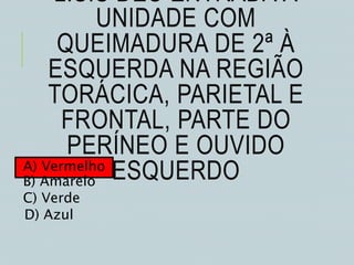 L.S.S DEU ENTRADA À
UNIDADE COM
QUEIMADURA DE 2ª À
ESQUERDA NA REGIÃO
TORÁCICA, PARIETAL E
FRONTAL, PARTE DO
PERÍNEO E OUVIDO
ESQUERDOA) Vermelho
B) Amarelo
C) Verde
D) Azul
 