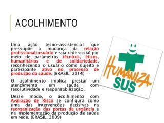 ACOLHIMENTO
Uma ação tecno-assistencial que
pressupõe a mudança da relação
profissional/usuário e sua rede social por
meio de parâmetros técnicos, éticos,
humanitários e de solidariedade,
reconhecendo o usuário como sujeito e
participante ativo no processo de
produção da saúde. (BRASIL, 2014)
O acolhimento implica prestar um
atendimento em saúde com
resolutividade e responsabilização.
Desse modo, o acolhimento com
Avaliação de Risco se configura como
uma das intervenções decisivas na
reorganização das portas de urgência e
na implementação da produção de saúde
em rede. (BRASIL, 2009)
 