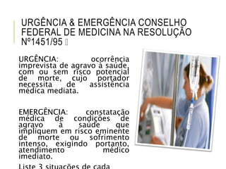URGÊNCIA & EMERGÊNCIA CONSELHO
FEDERAL DE MEDICINA NA RESOLUÇÃO
Nº1451/95
URGÊNCIA: ocorrência
imprevista de agravo à saúde,
com ou sem risco potencial
de morte, cujo portador
necessita de assistência
médica mediata.
EMERGÊNCIA: constatação
médica de condições de
agravo à saúde que
impliquem em risco eminente
de morte ou sofrimento
intenso, exigindo portanto,
atendimento médico
imediato.
 
