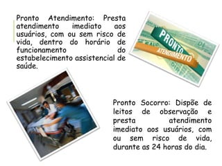 Pronto Atendimento: Presta
atendimento imediato aos
usuários, com ou sem risco de
vida, dentro do horário de
funcionamento do
estabelecimento assistencial de
saúde.
Pronto Socorro: Dispõe de
leitos de observação e
presta atendimento
imediato aos usuários, com
ou sem risco de vida,
durante as 24 horas do dia.
 