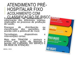 ATENDIMENTO PRÉ-
HOSPITALAR FIXO
ACOLHIMENTO COM
CLASSIFICAÇÃO DE RISCOFundamentado na humanização -
valorização dos diferentes sujeitos
implicados no processo de produção
de saúde;
Processo de distribuição ou
classificação dos pacientes, de
acordo com o potencial de risco;
Tecnologias, dispositivos e
intervenções certas;
Mais que TRIAGEM – postura e
prática nas ações de atenção e
gestão DO CUIDADO, DO SERVIÇO E
DA REDE DE ATENÇÃO;
(BRASIL, 2003)
 