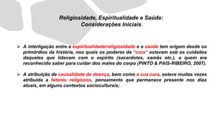 ➢ A interligação entre a espiritualidade/religiosidade e a saúde tem origem desde os
primórdios da história, nos quais os poderes da “cura” estavam sob os cuidados
daqueles que lidavam com o espírito (sacerdotes, xamãs etc.), a quem era
reconhecido saber para cuidar dos males do corpo (PINTO & PAIS-RIBEIRO, 2007).
➢ A atribuição de causalidade da doença, bem como a sua cura, esteve muitas vezes
atribuída a fatores religiosos, pensamento que permanece presente nos dias
atuais, em alguns contextos socioculturais;
Religiosidade, Espiritualidade e Saúde:
Considerações Iniciais
 