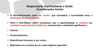 ➢ O desconhecimento sobre os “males” que acometiam a humanidade levou à
divinização do desconhecido.
➢ Pinto e Pais-Ribeiro (2007) ressaltaram que a espiritualidade se constrói nos
contextos socioculturais e históricos, estruturando e atribuindo significado a...
➢ Valores,
➢ Comportamentos,
➢ Experiências humanas, e, por vezes, ...
➢ Materializa-se na prática de um credo religioso específico.
Religiosidade, Espiritualidade e Saúde:
Considerações Iniciais
 