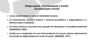 ➢ A pós-modernidade e a crise de identidade humana;
➢ O conhecimento científico (ciência e técnica) possibilitou a independência e o
domínio sobre a realidade;
➢ Os seres humanos vivenciam uma situação de desamparo e ansiedade existencial
(GUIDDENS, 2002);
➢ Verifica-se o surgimento de uma forte tendência de buscar valores sobrenaturais
do mundo da religiosidade (um rumor de anjos). (BERGER, 1977).
Religiosidade, Espiritualidade e Saúde:
Considerações Iniciais
 
