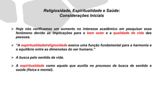 ➢ Hoje nós verificamos um aumento no interesse acadêmico em pesquisar esse
fenômeno devido as implicações para o bem estar e a qualidade de vida das
pessoas.
➢ “A espiritualidade/religiosidade exerce uma função fundamental para a harmonia e
o equilíbrio entre as dimensões do ser humano.”
➢ A busca pelo sentido da vida.
➢ A espiritualidade como aquela que auxilia no processo de busca de sentido e
saúde (física e mental).
Religiosidade, Espiritualidade e Saúde:
Considerações Iniciais
 