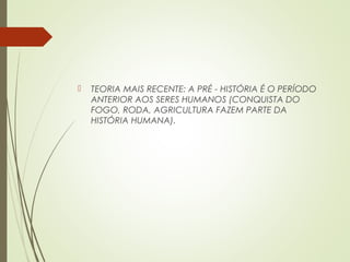  TEORIA MAIS RECENTE: A PRÉ - HISTÓRIA É O PERÍODO
ANTERIOR AOS SERES HUMANOS (CONQUISTA DO
FOGO, RODA, AGRICULTURA FAZEM PARTE DA
HISTÓRIA HUMANA).
 