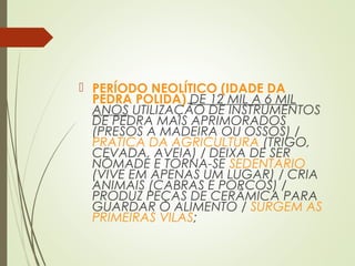  PERÍODO NEOLÍTICO (IDADE DA
PEDRA POLIDA) DE 12 MIL A 6 MIL
ANOS UTILIZAÇÃO DE INSTRUMENTOS
DE PEDRA MAIS APRIMORADOS
(PRESOS A MADEIRA OU OSSOS) /
PRATICA DA AGRICULTURA (TRIGO,
CEVADA, AVEIA) / DEIXA DE SER
NÔMADE E TORNA-SE SEDENTÀRIO
(VIVE EM APENAS UM LUGAR) / CRIA
ANIMAIS (CABRAS E PORCOS) /
PRODUZ PEÇAS DE CERÂMICA PARA
GUARDAR O ALIMENTO / SURGEM AS
PRIMEIRAS VILAS;
 