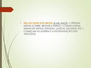  ERA OU IDADE DOS METAIS (6 MIL ANOS) -> PRODUZ
METAIS (COBRE, BRONZE E FERRO) / CONFECCIONA
ARMAS DE METAIS: ESPADAS, LANÇAS, ESCUDOS, ETC /
COMEÇAM AS GUERRA E A ESCRAVIZAÇÃO DOS
VENCIDOS.
 