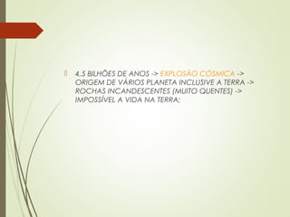  4,5 BILHÕES DE ANOS -> EXPLOSÃO CÓSMICA ->
ORIGEM DE VÁRIOS PLANETA INCLUSIVE A TERRA ->
ROCHAS INCANDESCENTES (MUITO QUENTES) ->
IMPOSSÍVEL A VIDA NA TERRA;
 