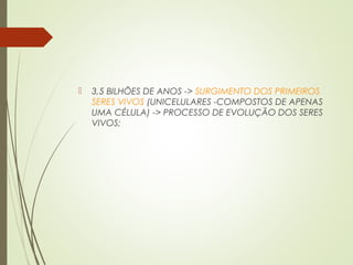  3,5 BILHÕES DE ANOS -> SURGIMENTO DOS PRIMEIROS
SERES VIVOS (UNICELULARES -COMPOSTOS DE APENAS
UMA CÉLULA) -> PROCESSO DE EVOLUÇÃO DOS SERES
VIVOS;
 