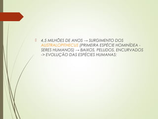  4,5 MILHÕES DE ANOS → SURGIMENTO DOS
AUSTRALOPITHECUS (PRIMEIRA ESPÉCIE HOMINÍDEA -
SERES HUMANOS) → BAIXOS, PELUDOS, ENCURVADOS
-> EVOLUÇÃO DAS ESPÉCIES HUMANAS:
 